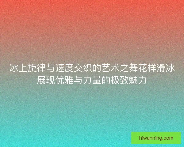 冰上旋律与速度交织的艺术之舞花样滑冰展现优雅与力量的极致魅力