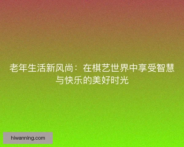 老年生活新风尚：在棋艺世界中享受智慧与快乐的美好时光