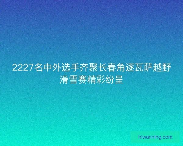 2227名中外选手齐聚长春角逐瓦萨越野滑雪赛精彩纷呈